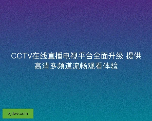 CCTV在线直播电视平台全面升级 提供高清多频道流畅观看体验