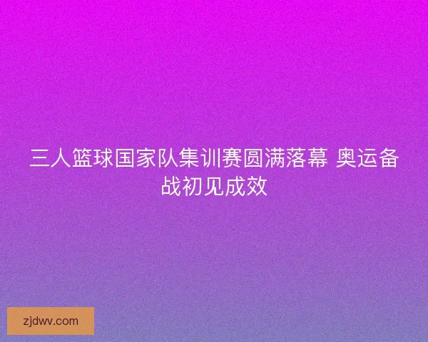 三人篮球国家队集训赛圆满落幕 奥运备战初见成效