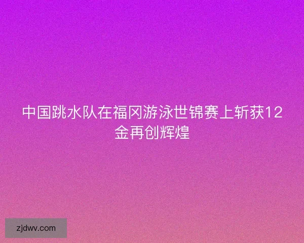 中国跳水队在福冈游泳世锦赛上斩获12金再创辉煌