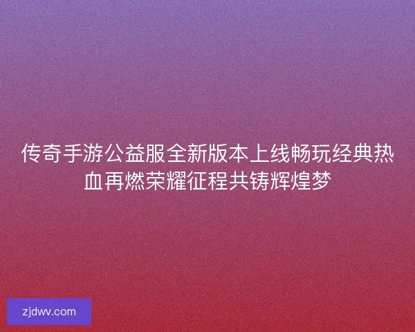 传奇手游公益服全新版本上线畅玩经典热血再燃荣耀征程共铸辉煌梦
