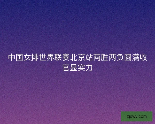 中国女排世界联赛北京站两胜两负圆满收官显实力